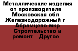 Металлические изделия от производителя - Московская обл., Железнодорожный г., Абрамцево мкр Строительство и ремонт » Другое   